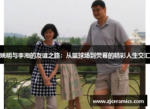 姚明与李湘的友谊之路：从篮球场到荧幕的精彩人生交汇
