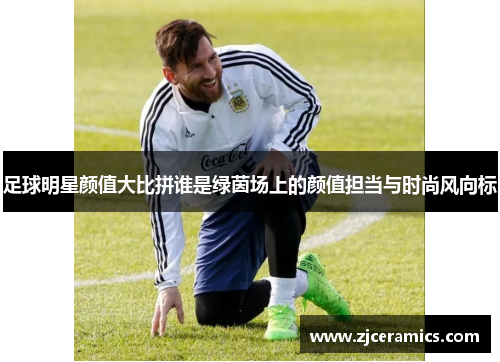 足球明星颜值大比拼谁是绿茵场上的颜值担当与时尚风向标
