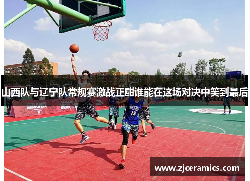 山西队与辽宁队常规赛激战正酣谁能在这场对决中笑到最后